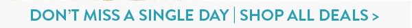 DON'T MISS A SINGLE DAY! SHOP ALL DEALS!