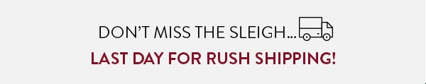 DON'T MISS THE SLEIGH... LAST DAY FOR RUSH SHIPPING!