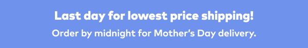 Last day for lowest price shipping! Order by midnight for Mother's Day delivery.