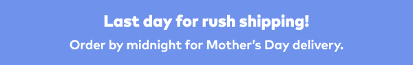 Last day for rush shipping! Order by midnight for Mother's Day delivery.
